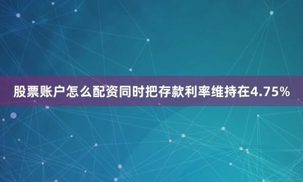 股票账户怎么配资同时把存款利率维持在4.75%