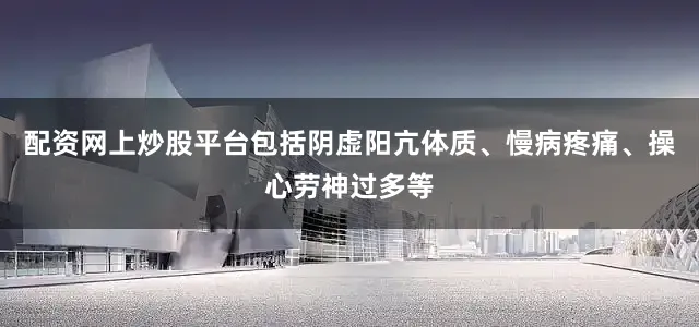 配资网上炒股平台包括阴虚阳亢体质、慢病疼痛、操心劳神过多等