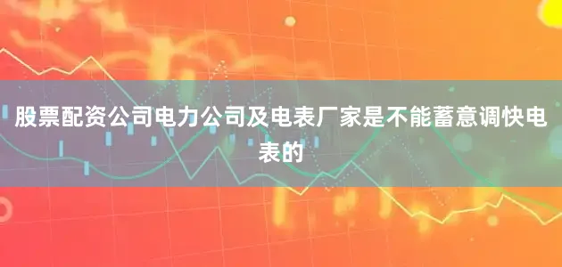 股票配资公司电力公司及电表厂家是不能蓄意调快电表的