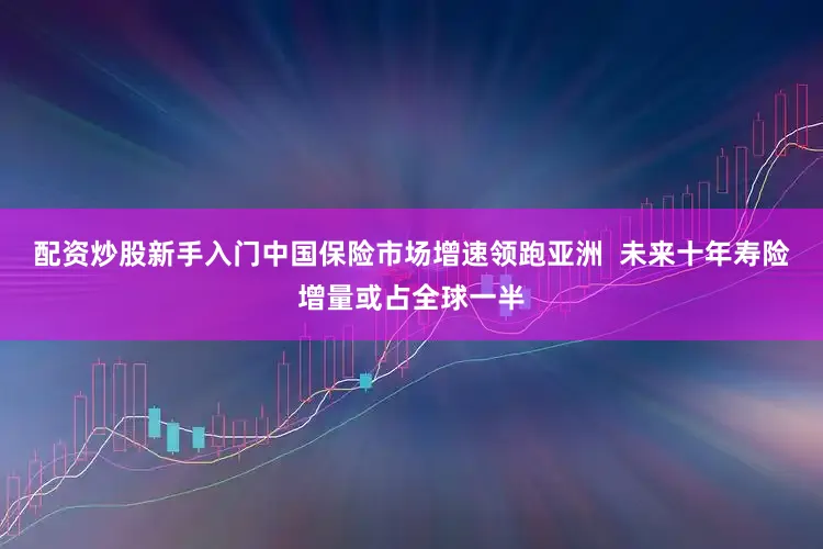 配资炒股新手入门中国保险市场增速领跑亚洲  未来十年寿险增量或占全球一半