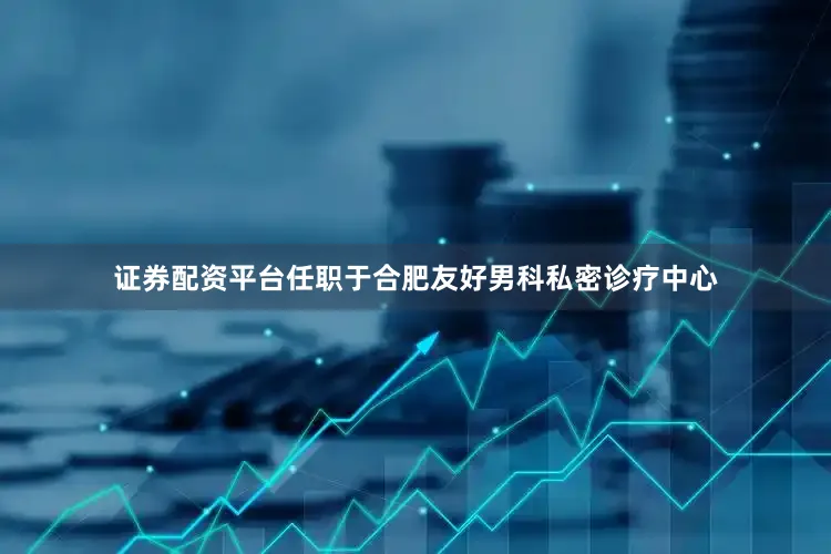 证券配资平台任职于合肥友好男科私密诊疗中心