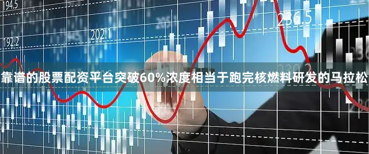 靠谱的股票配资平台突破60%浓度相当于跑完核燃料研发的马拉松