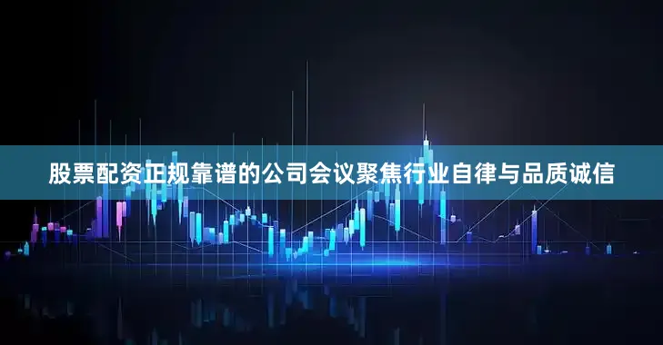 股票配资正规靠谱的公司会议聚焦行业自律与品质诚信