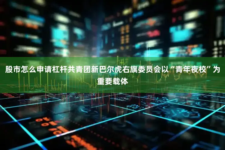股市怎么申请杠杆共青团新巴尔虎右旗委员会以“青年夜校”为重要载体