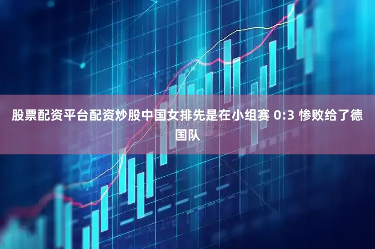 股票配资平台配资炒股中国女排先是在小组赛 0:3 惨败给了德国队