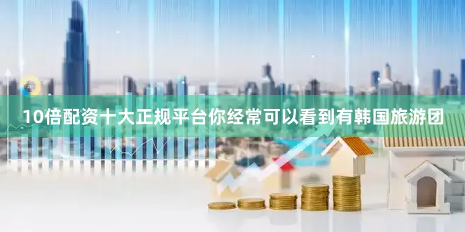 10倍配资十大正规平台你经常可以看到有韩国旅游团